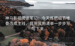神马影视阅读笔记：今天练把细节堆叠改成主线，我用我用清单一步步写写下来