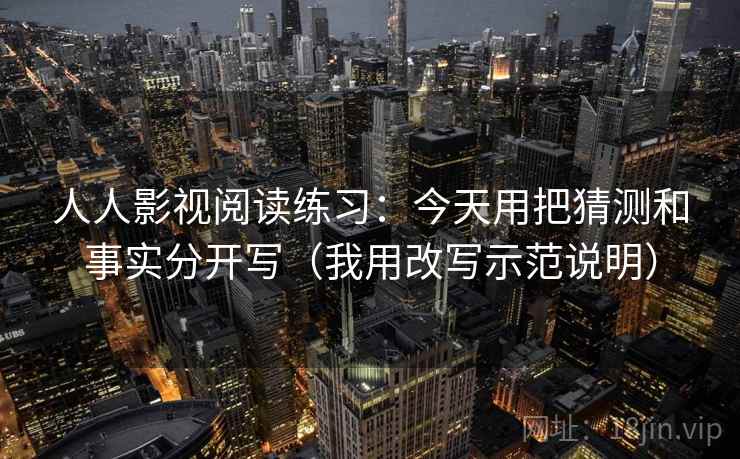 人人影视阅读练习：今天用把猜测和事实分开写（我用改写示范说明）