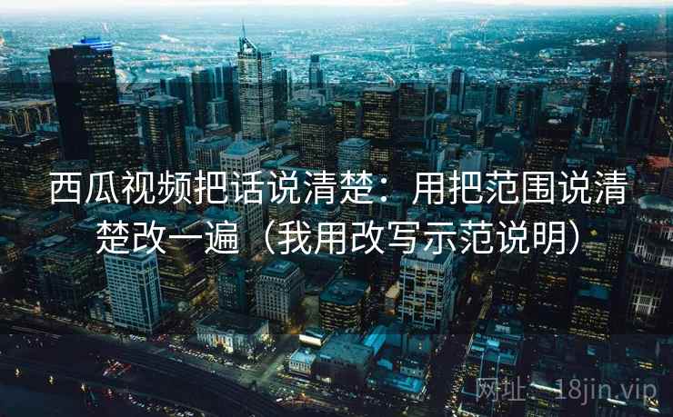 西瓜视频把话说清楚:用把范围说清楚改一遍(我用改写示范说明) 西瓜视频把话说清楚:用把范围说清楚改一遍(我用改写示范说明)