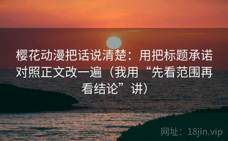 樱花动漫把话说清楚:用把标题承诺对照正文改一遍(我用“先看范围再看结论”讲) 樱花动漫把话说清楚:用把标题承诺对照正文改一遍(我用“先看范围再看结论”讲)