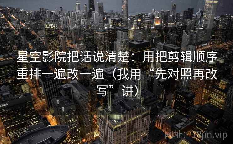 星空影院把话说清楚:用把剪辑顺序重排一遍改一遍(我用“先对照再改写”讲) 星空影院把话说清楚:用把剪辑顺序重排一遍改一遍(我用“先对照再改写”讲)