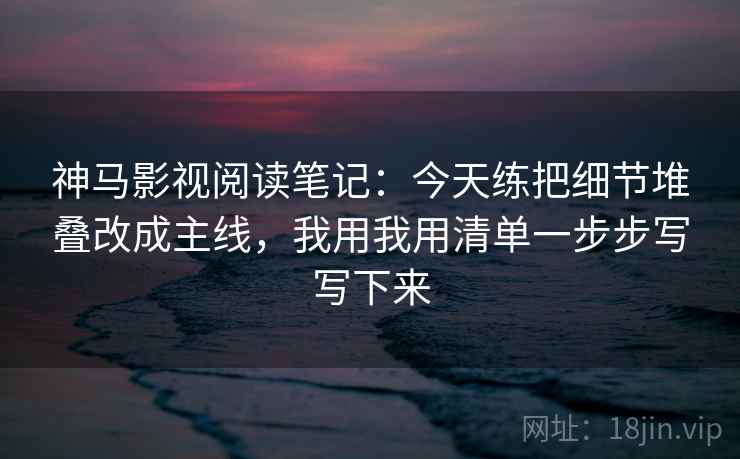 神马影视阅读笔记：今天练把细节堆叠改成主线，我用我用清单一步步写写下来